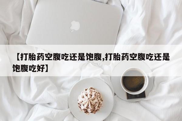 米非米索联系微信【打胎药空腹吃还是饱腹,打胎药空腹吃还是饱腹吃好】
