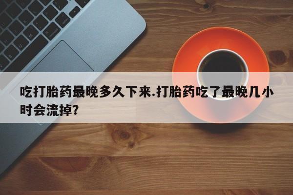 米非米索联系微信吃打胎药最晚多久下来.打胎药吃了最晚几小时会流掉？