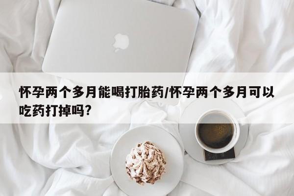 米非米索联系微信怀孕两个多月能喝打胎药/怀孕两个多月可以吃药打掉吗?