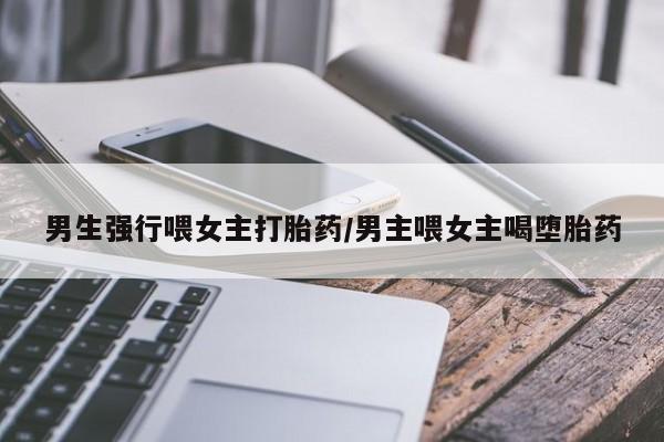 米非米索联系微信男生强行喂女主打胎药/男主喂女主喝堕胎药