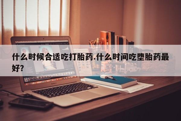 米非米索联系微信什么时候合适吃打胎药.什么时间吃堕胎药最好？
