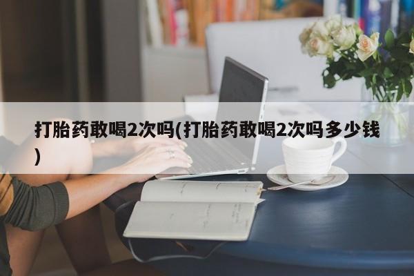 米非米索联系微信打胎药敢喝2次吗(打胎药敢喝2次吗多少钱)