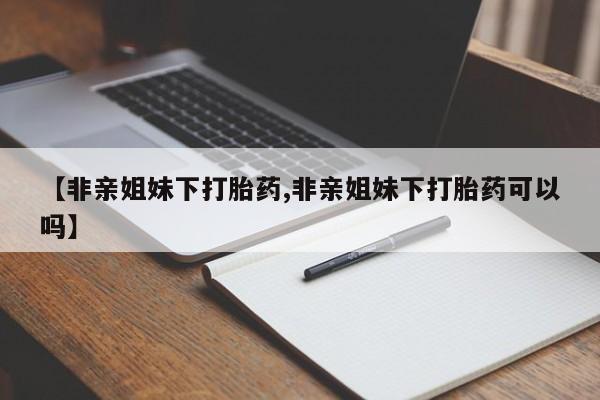 米非米索联系微信【非亲姐妹下打胎药,非亲姐妹下打胎药可以吗】