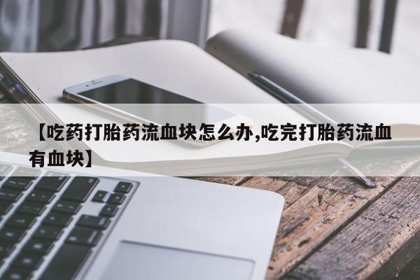 米非米索联系微信【吃药打胎药流血块怎么办,吃完打胎药流血有血块】