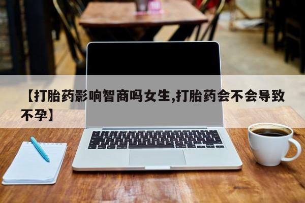 米非米索联系微信【打胎药影响智商吗女生,打胎药会不会导致不孕】